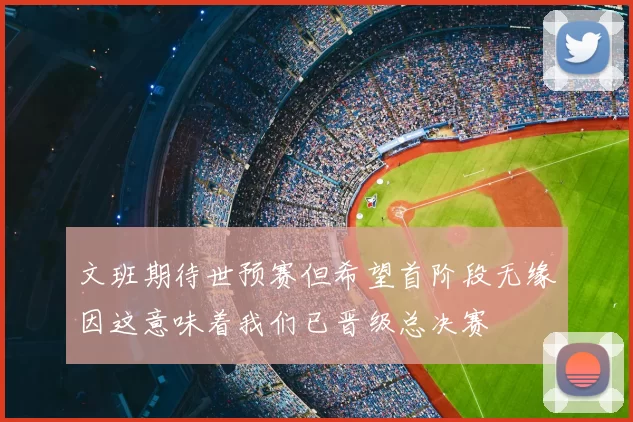 文班期待世预赛但希望首阶段无缘因这意味着我们已晋级总决赛