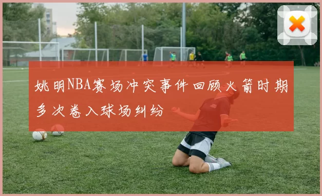 姚明NBA赛场冲突事件回顾火箭时期多次卷入球场纠纷