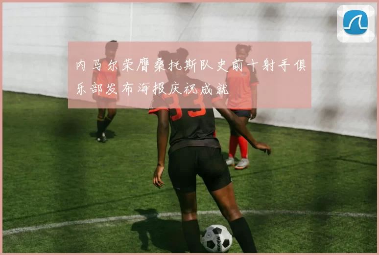 内马尔荣膺桑托斯队史前十射手俱乐部发布海报庆祝成就