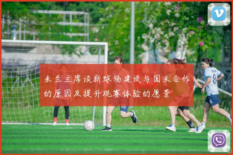 米兰主席谈新球场建设与国米合作的原因及提升观赛体验的愿景