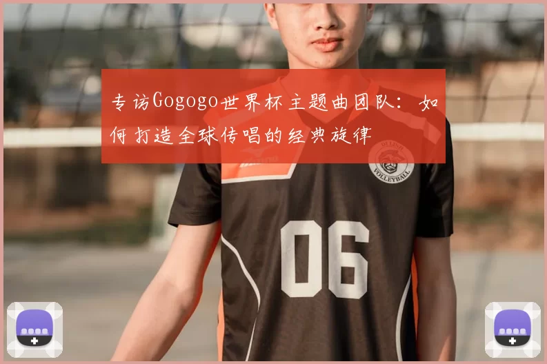 专访Gogogo世界杯主题曲团队:如何打造全球传唱的经典旋律