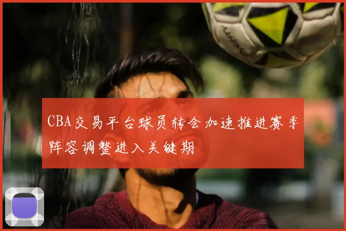 CBA交易平台球员转会加速推进赛季阵容调整进入关键期