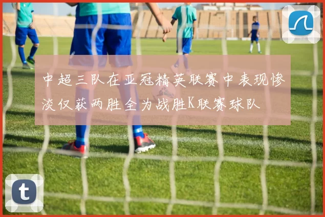 中超三队在亚冠精英联赛中表现惨淡仅获两胜全为战胜K联赛球队