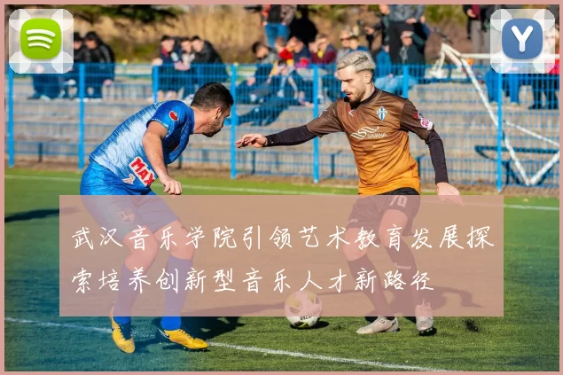 武汉音乐学院引领艺术教育发展探索培养创新型音乐人才新路径