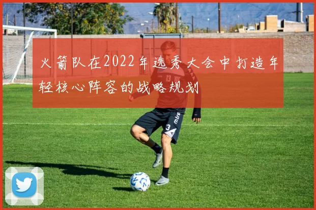 火箭队在2022年选秀大会中打造年轻核心阵容的战略规划