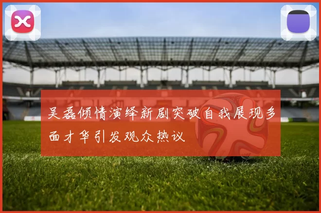 吴磊倾情演绎新剧突破自我展现多面才华引发观众热议