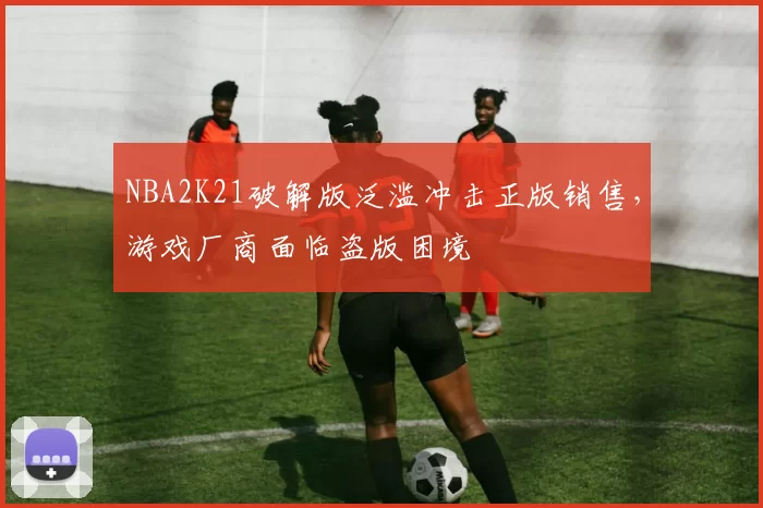 NBA2K21破解版泛滥冲击正版销售，游戏厂商面临盗版困境