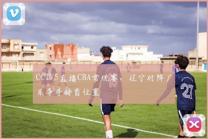 CCTV5直播CBA常规赛，辽宁对阵广东争夺榜首位置