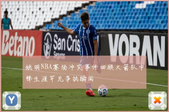 姚明NBA赛场冲突事件回顾火箭队中锋生涯罕见争执瞬间