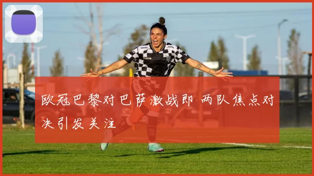 欧冠巴黎对巴萨激战即 两队焦点对决引发关注