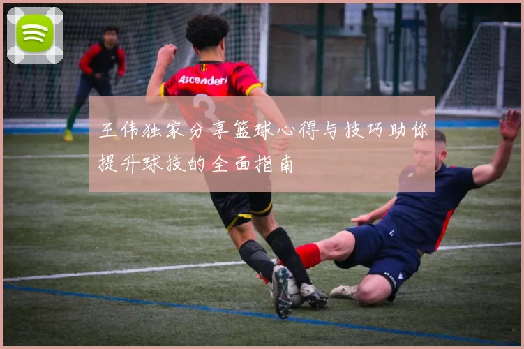 王伟独家分享篮球心得与技巧助你提升球技的全面指南