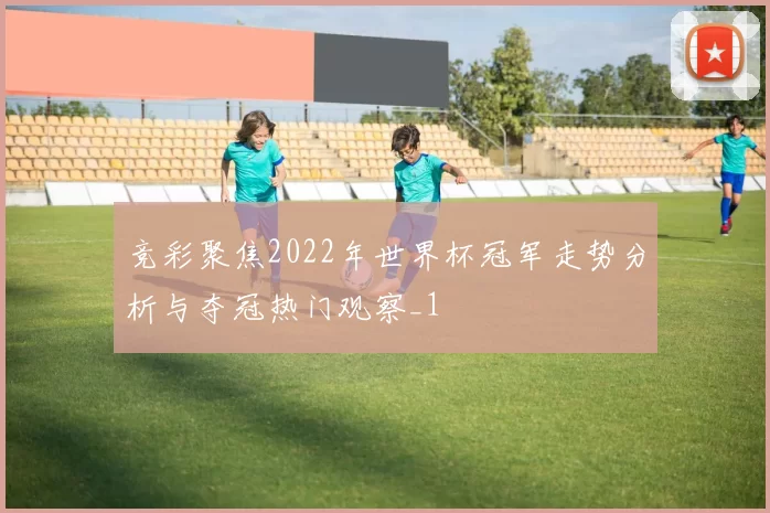 竞彩聚焦2022年世界杯冠军走势分析与夺冠热门观察_1