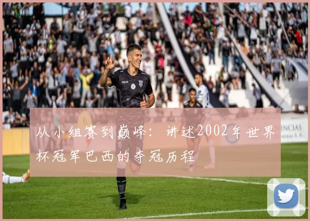 从小组赛到巅峰：讲述2002年世界杯冠军巴西的夺冠历程