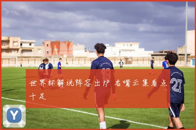 世界杯解说阵容出炉 名嘴云集看点十足