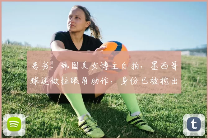 恶劣！韩国美女博主自拍，墨西哥球迷做拉眼角动作，身份已被挖出
