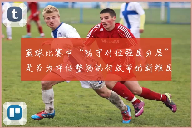 篮球比赛中“防守对位强度分层”是否为评估整场执行效率的新维度