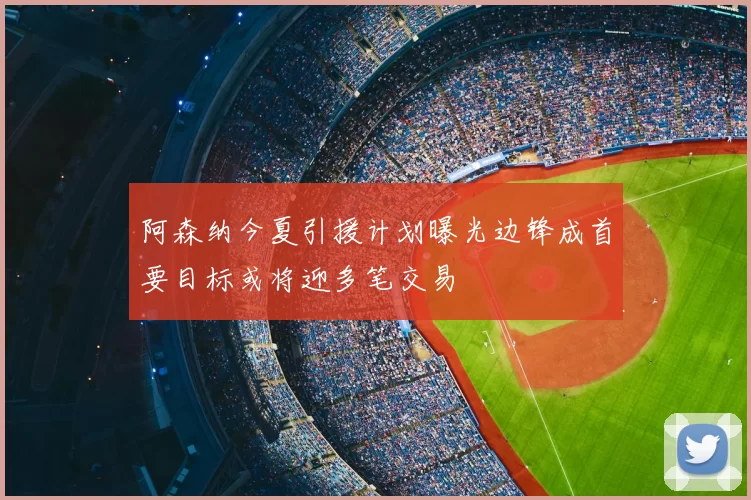 阿森纳今夏引援计划曝光边锋成首要目标或将迎多笔交易