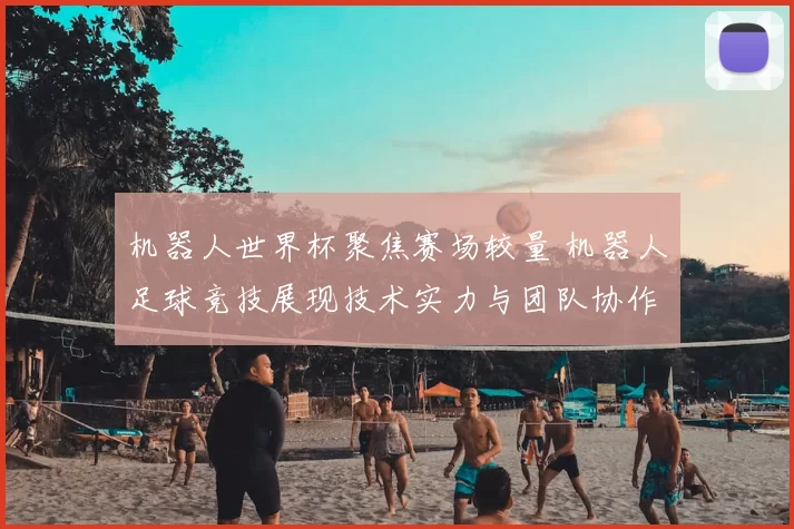 机器人世界杯聚焦赛场较量 机器人足球竞技展现技术实力与团队协作