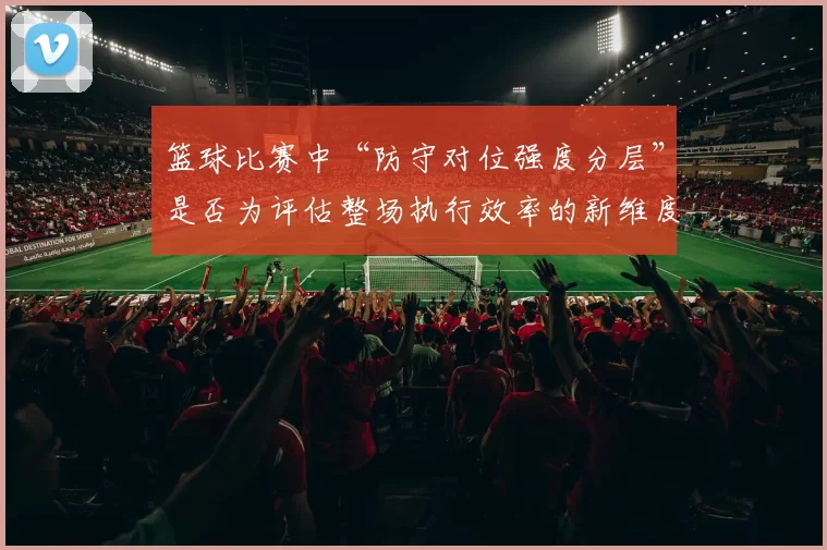 篮球比赛中“防守对位强度分层”是否为评估整场执行效率的新维度