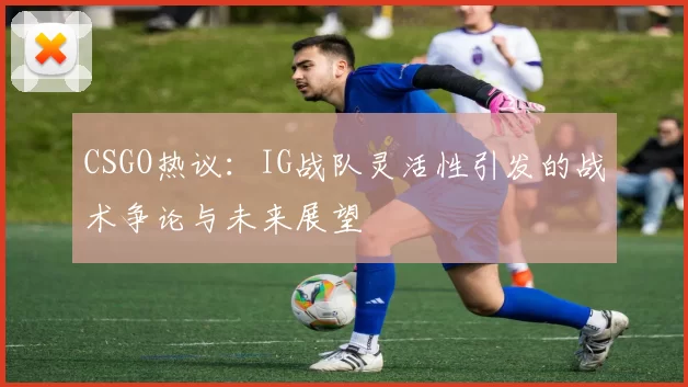 CSGO热议：IG战队灵活性引发的战术争论与未来展望