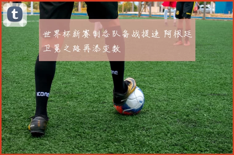 世界杯新赛制各队备战提速 阿根廷卫冕之路再添变数
