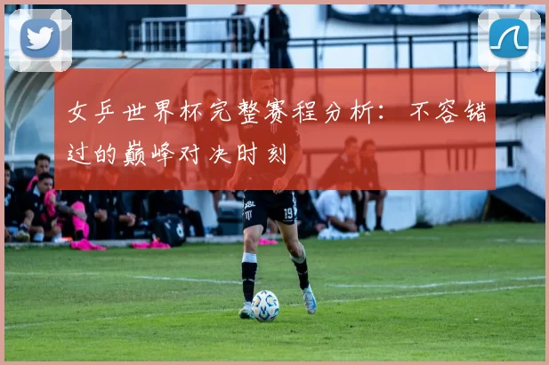 女乒世界杯完整赛程分析：不容错过的巅峰对决时刻