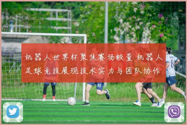 机器人世界杯聚焦赛场较量 机器人足球竞技展现技术实力与团队协作