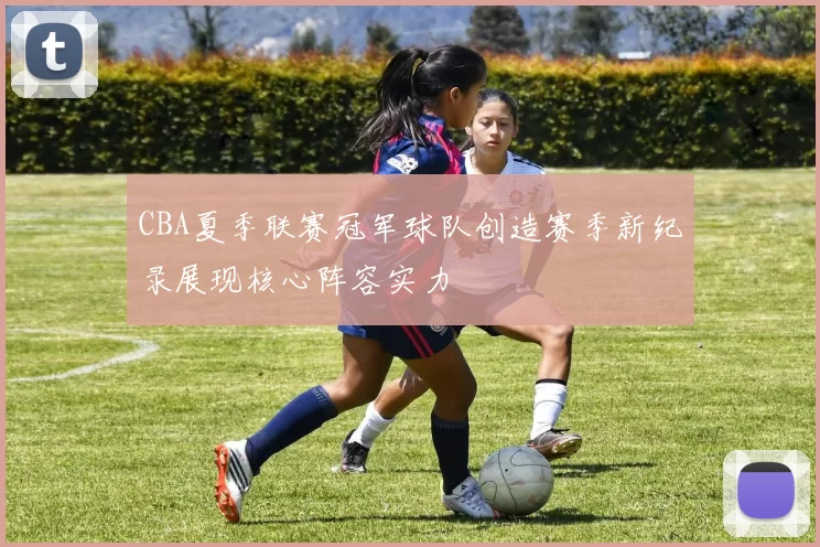 CBA夏季联赛冠军球队创造赛季新纪录展现核心阵容实力