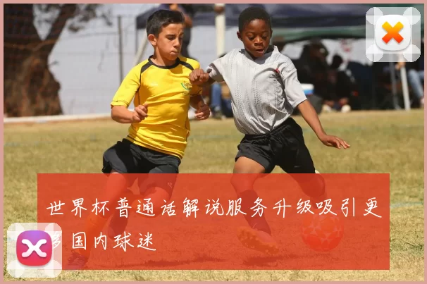 世界杯普通话解说服务升级吸引更多国内球迷
