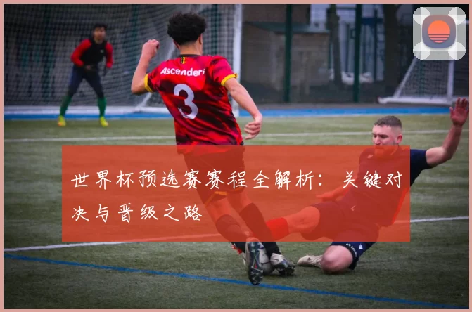 世界杯预选赛赛程全解析:关键对决与晋级之路