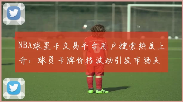 NBA球星卡交易平台用户搜索热度上升，球员卡牌价格波动引发市场关注