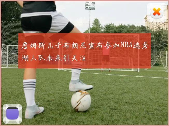 詹姆斯儿子布朗尼宣布参加NBA选秀湖人队未来引关注