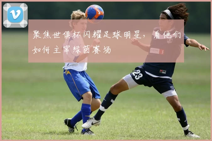 聚焦世俱杯闪耀足球明星，看他们如何主宰绿茵赛场