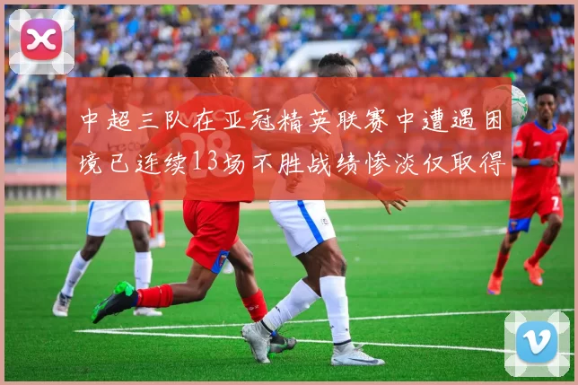 中超三队在亚冠精英联赛中遭遇困境已连续13场不胜战绩惨淡仅取得5平8负