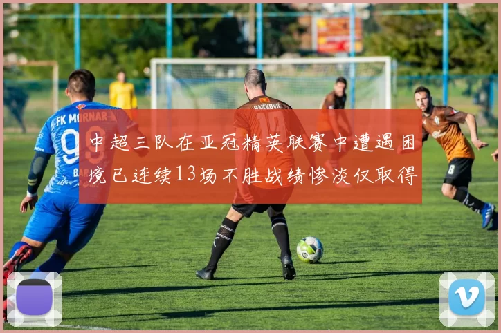 中超三队在亚冠精英联赛中遭遇困境已连续13场不胜战绩惨淡仅取得5平8负