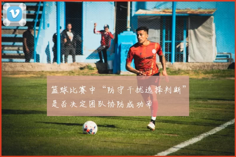 篮球比赛中“防守干扰选择判断”是否决定团队协防成功率