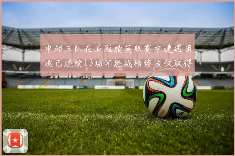 中超三队在亚冠精英联赛中遭遇困境已连续13场不胜战绩惨淡仅取得5平8负