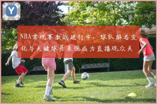 NBA常规赛激战进行中,球队排名变化与关键球员表现成为直播观众关注焦点