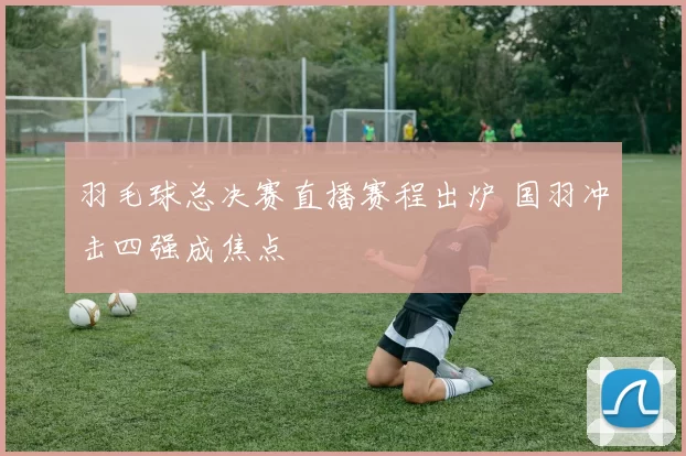 羽毛球总决赛直播赛程出炉 国羽冲击四强成焦点