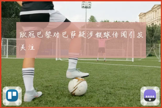 欧冠巴黎对巴萨疑涉假球传闻引发关注