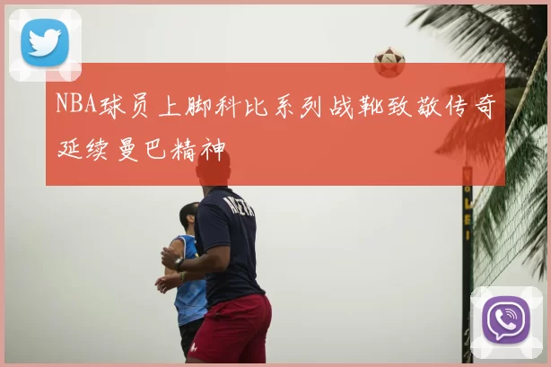 NBA球员上脚科比系列战靴致敬传奇延续曼巴精神