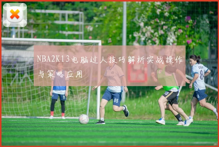 NBA2K13电脑过人技巧解析实战操作与策略应用