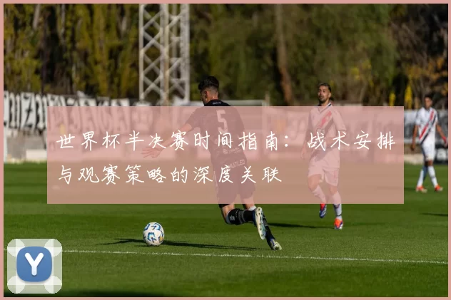 世界杯半决赛时间指南:战术安排与观赛策略的深度关联