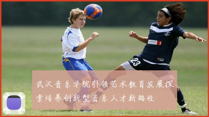 武汉音乐学院引领艺术教育发展探索培养创新型音乐人才新路径