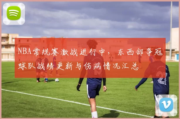 NBA常规赛激战进行中，东西部争冠球队战绩更新与伤病情况汇总