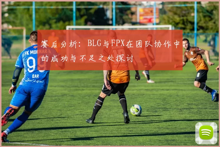 赛后分析：BLG与FPX在团队协作中的成功与不足之处探讨
