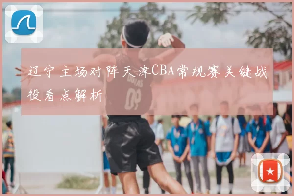 辽宁主场对阵天津CBA常规赛关键战役看点解析