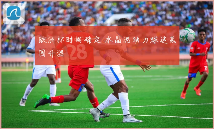 欧洲杯时间确定 水晶泥助力球迷氛围升温