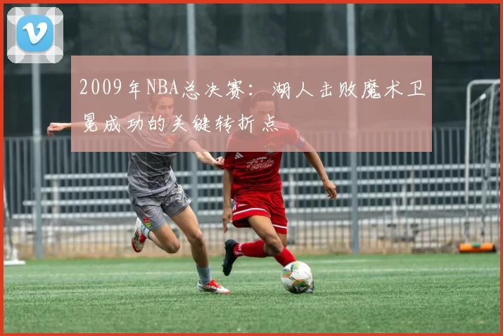 2009年NBA总决赛:湖人击败魔术卫冕成功的关键转折点