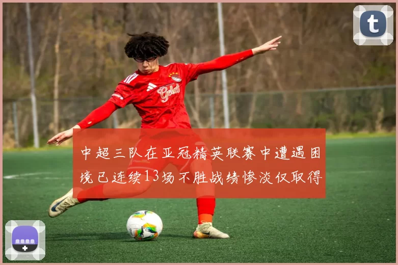 中超三队在亚冠精英联赛中遭遇困境已连续13场不胜战绩惨淡仅取得5平8负